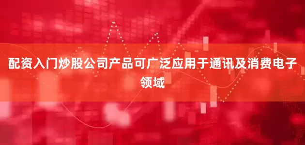 配资入门炒股公司产品可广泛应用于通讯及消费电子领域