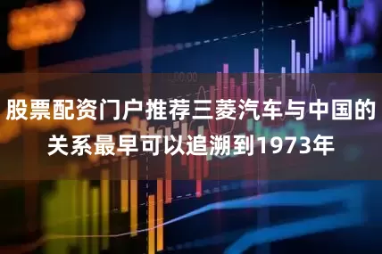 股票配资门户推荐三菱汽车与中国的关系最早可以追溯到1973年