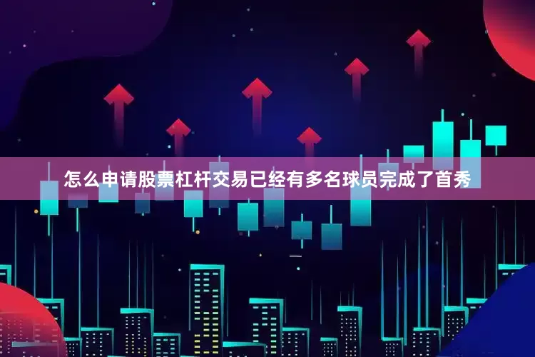 怎么申请股票杠杆交易已经有多名球员完成了首秀