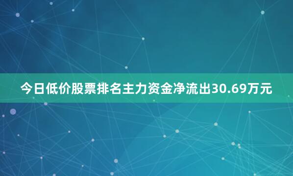 今日低价股票排名主力资金净流出30.69万元
