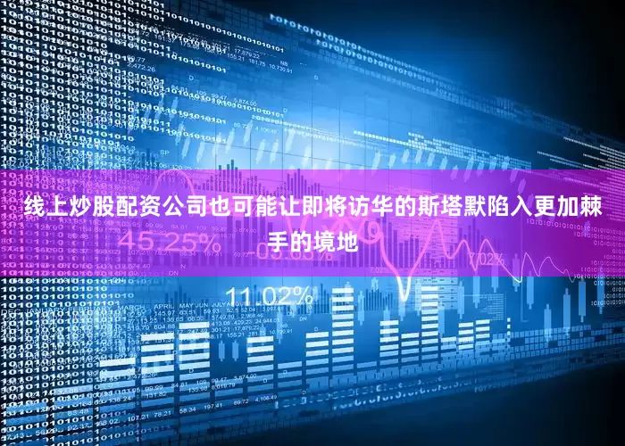 线上炒股配资公司也可能让即将访华的斯塔默陷入更加棘手的境地