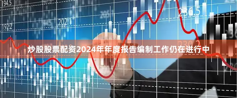 炒股股票配资2024年年度报告编制工作仍在进行中