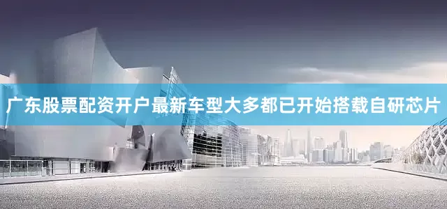 广东股票配资开户最新车型大多都已开始搭载自研芯片