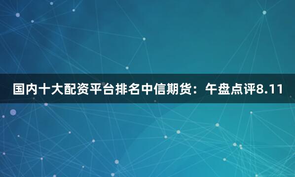 国内十大配资平台排名中信期货：午盘点评8.11
