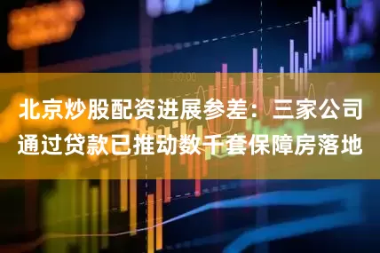 北京炒股配资进展参差：三家公司通过贷款已推动数千套保障房落地